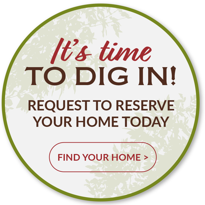 It's Time to Dig In! Request to reserve your home today. Click to find your home.